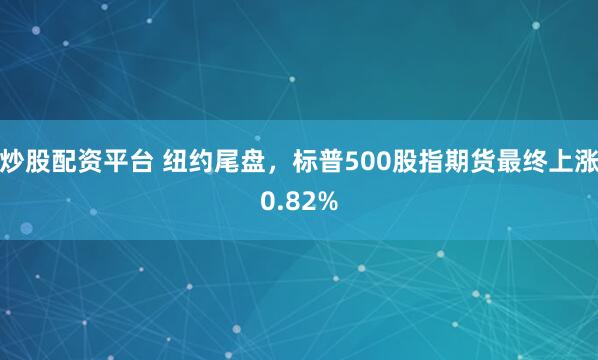 炒股配资平台 纽约尾盘，标普500股指期货最终上涨0.82%