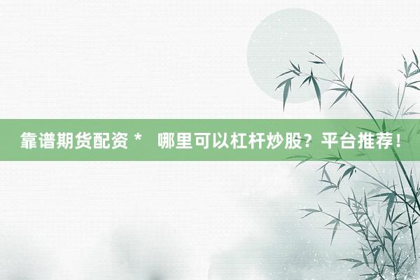 靠谱期货配资 *   哪里可以杠杆炒股？平台推荐！