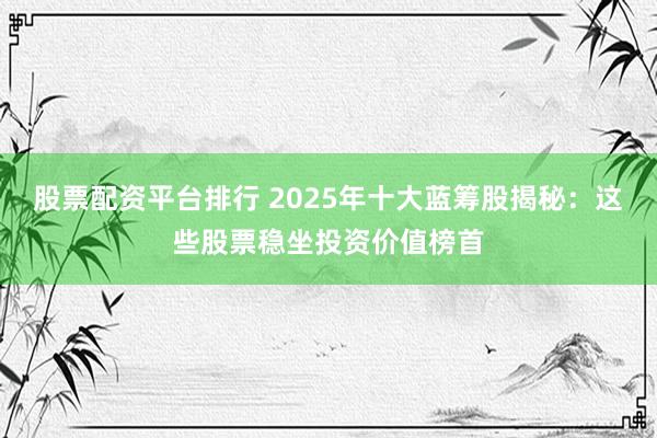 股票配资平台排行 2025年十大蓝筹股揭秘：这些股票稳坐投资价值榜首
