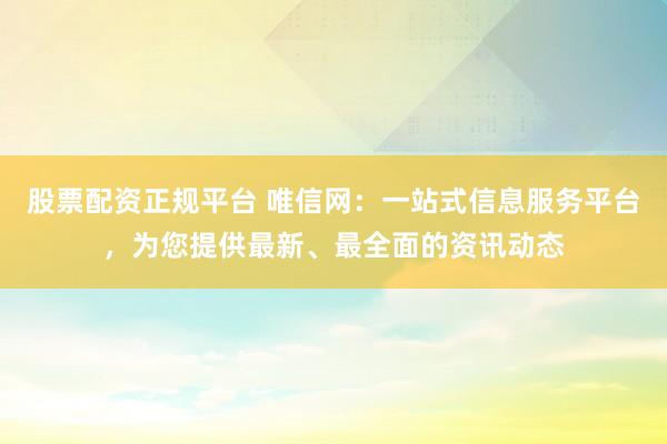 股票配资正规平台 唯信网：一站式信息服务平台，为您提供最新、最全面的资讯动态