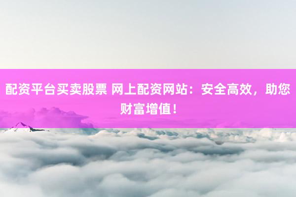 配资平台买卖股票 网上配资网站：安全高效，助您财富增值！