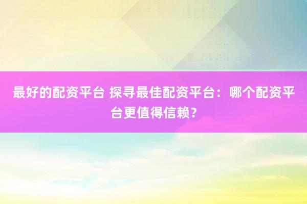 最好的配资平台 探寻最佳配资平台：哪个配资平台更值得信赖？
