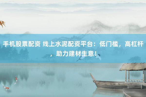 手机股票配资 线上水泥配资平台：低门槛，高杠杆，助力建材生意！