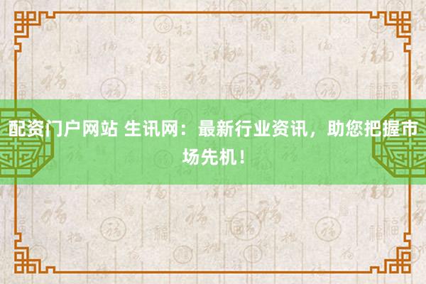 配资门户网站 生讯网：最新行业资讯，助您把握市场先机！