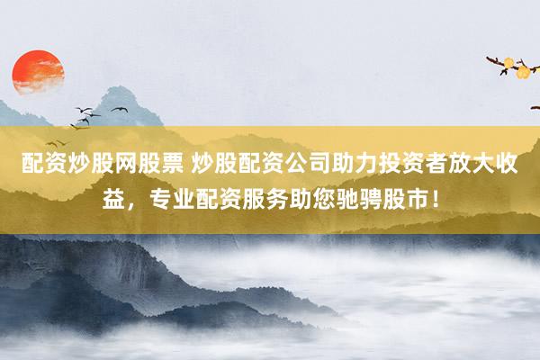 配资炒股网股票 炒股配资公司助力投资者放大收益，专业配资服务助您驰骋股市！