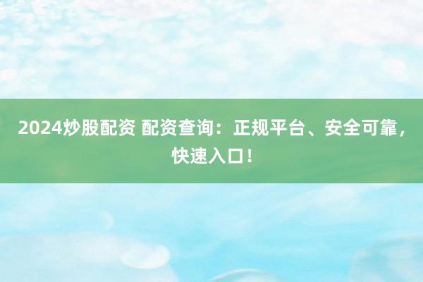 2024炒股配资 配资查询：正规平台、安全可靠，快速入口！