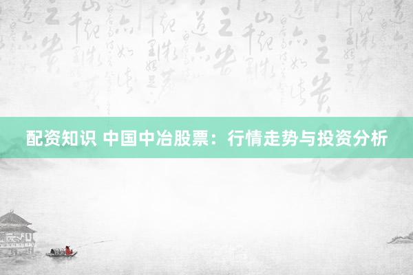 配资知识 中国中冶股票：行情走势与投资分析