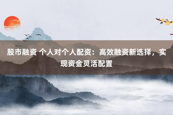 股市融资 个人对个人配资：高效融资新选择，实现资金灵活配置