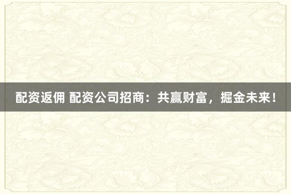 配资返佣 配资公司招商：共赢财富，掘金未来！