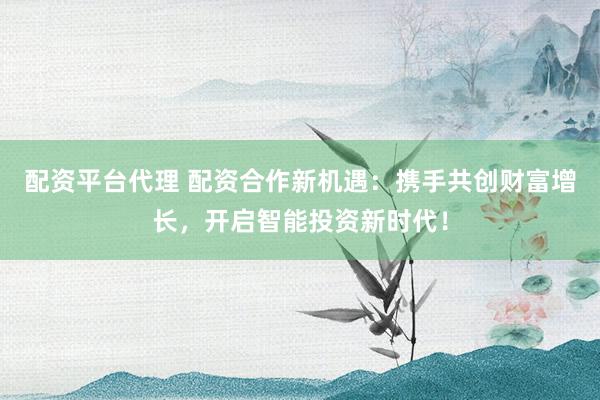 配资平台代理 配资合作新机遇：携手共创财富增长，开启智能投资新时代！