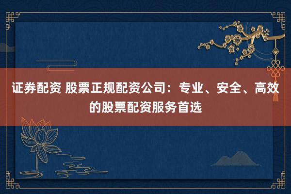 证券配资 股票正规配资公司：专业、安全、高效的股票配资服务首选
