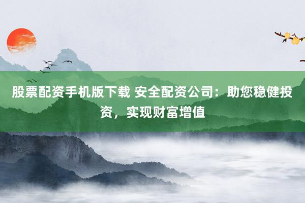股票配资手机版下载 安全配资公司：助您稳健投资，实现财富增值