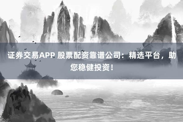 证券交易APP 股票配资靠谱公司：精选平台，助您稳健投资！