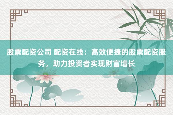 股票配资公司 配资在线：高效便捷的股票配资服务，助力投资者实现财富增长