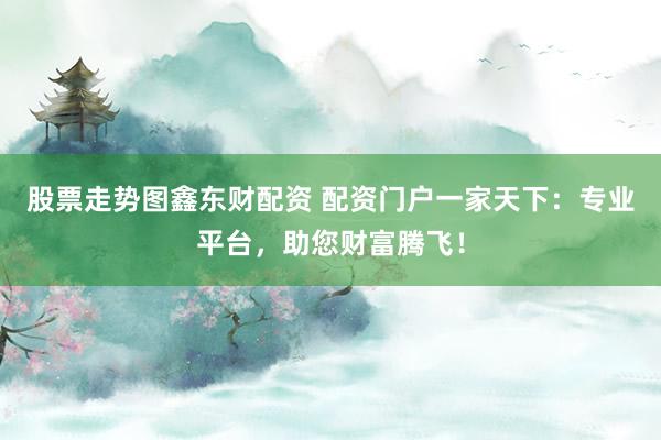 股票走势图鑫东财配资 配资门户一家天下：专业平台，助您财富腾飞！