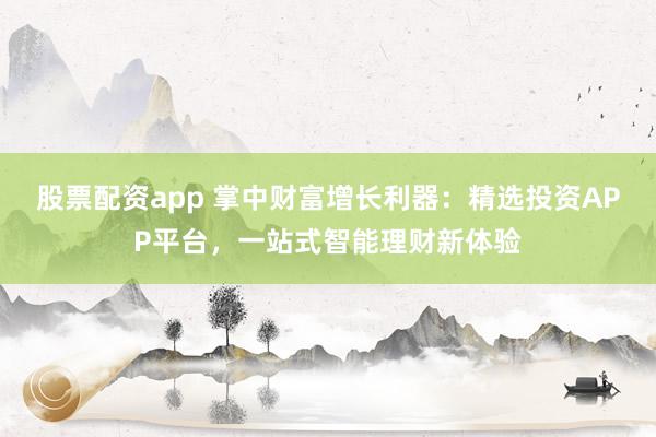 股票配资app 掌中财富增长利器：精选投资APP平台，一站式智能理财新体验