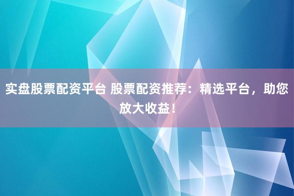 实盘股票配资平台 股票配资推荐：精选平台，助您放大收益！