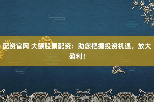 配资官网 大额股票配资：助您把握投资机遇，放大盈利！
