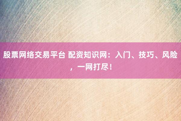 股票网络交易平台 配资知识网：入门、技巧、风险，一网打尽！