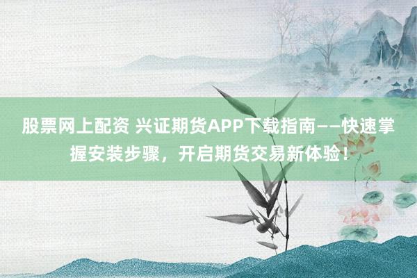 股票网上配资 兴证期货APP下载指南——快速掌握安装步骤，开启期货交易新体验！