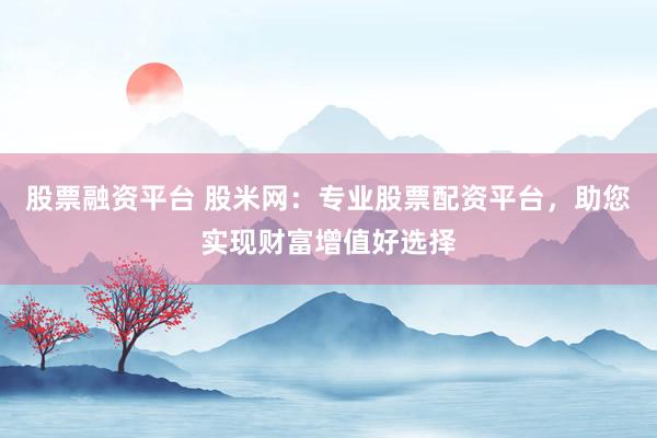 股票融资平台 股米网：专业股票配资平台，助您实现财富增值好选择