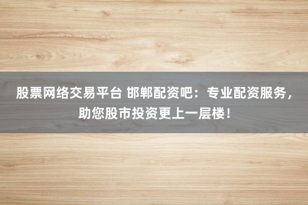 股票网络交易平台 邯郸配资吧：专业配资服务，助您股市投资更上一层楼！