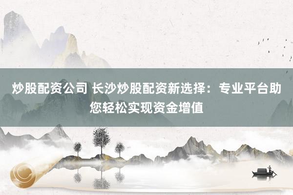 炒股配资公司 长沙炒股配资新选择：专业平台助您轻松实现资金增值