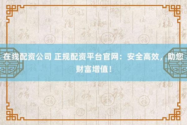在线配资公司 正规配资平台官网：安全高效，助您财富增值！