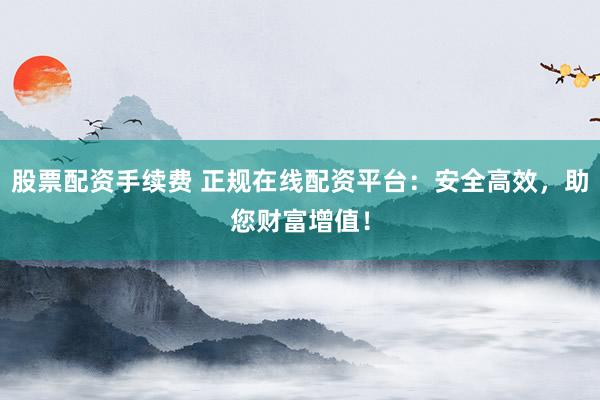 股票配资手续费 正规在线配资平台：安全高效，助您财富增值！