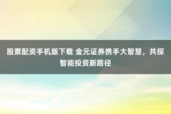 股票配资手机版下载 金元证券携手大智慧，共探智能投资新路径