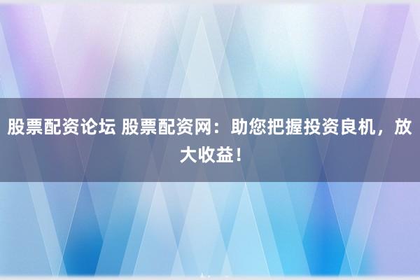 股票配资论坛 股票配资网：助您把握投资良机，放大收益！