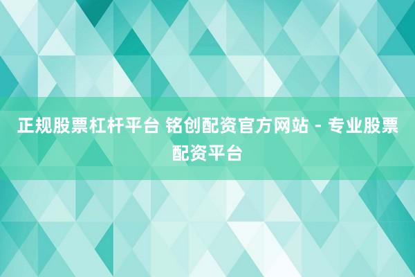 正规股票杠杆平台 铭创配资官方网站 - 专业股票配资平台