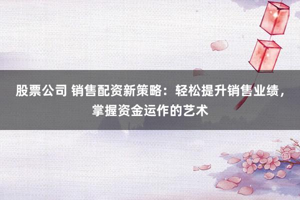 股票公司 销售配资新策略：轻松提升销售业绩，掌握资金运作的艺术