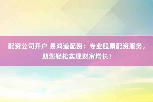 配资公司开户 易鸿道配资：专业股票配资服务，助您轻松实现财富增长！