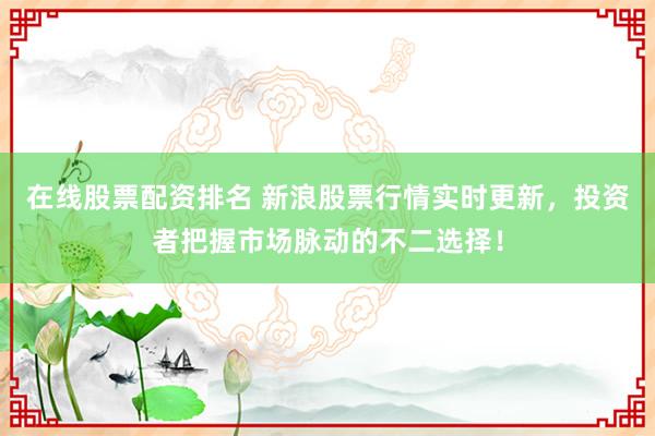 在线股票配资排名 新浪股票行情实时更新，投资者把握市场脉动的不二选择！
