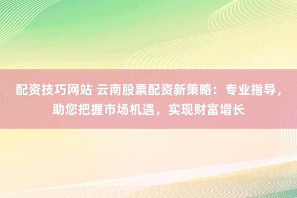 配资技巧网站 云南股票配资新策略：专业指导，助您把握市场机遇，实现财富增长