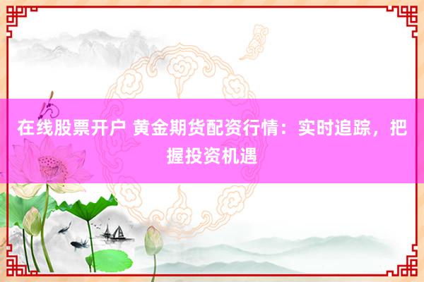 在线股票开户 黄金期货配资行情：实时追踪，把握投资机遇