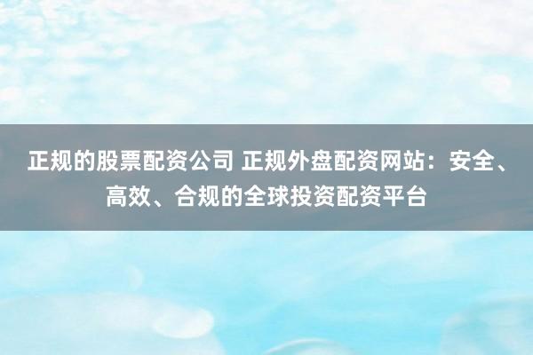 正规的股票配资公司 正规外盘配资网站：安全、高效、合规的全球投资配资平台