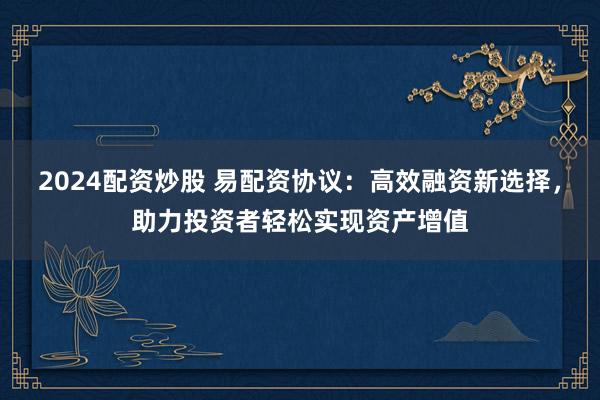 2024配资炒股 易配资协议：高效融资新选择，助力投资者轻松实现资产增值