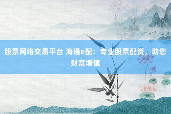 股票网络交易平台 海通e配：专业股票配资，助您财富增值