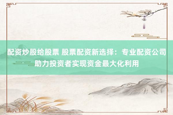 配资炒股给股票 股票配资新选择：专业配资公司助力投资者实现资金最大化利用