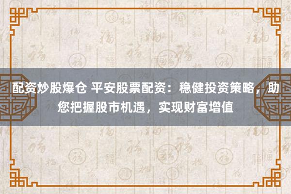 配资炒股爆仓 平安股票配资：稳健投资策略，助您把握股市机遇，实现财富增值