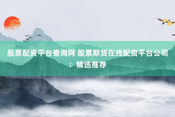 股票配资平台查询网 股票期货在线配资平台公司：精选推荐