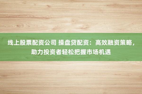 线上股票配资公司 操盘贷配资：高效融资策略，助力投资者轻松把握市场机遇