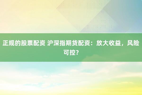 正规的股票配资 沪深指期货配资：放大收益，风险可控？