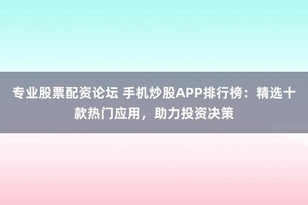专业股票配资论坛 手机炒股APP排行榜：精选十款热门应用，助力投资决策