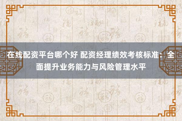 在线配资平台哪个好 配资经理绩效考核标准：全面提升业务能力与风险管理水平