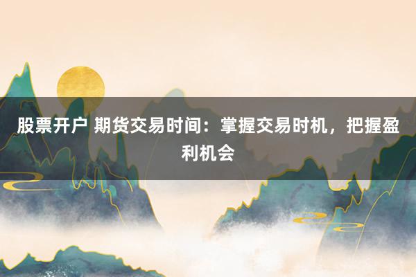 股票开户 期货交易时间：掌握交易时机，把握盈利机会