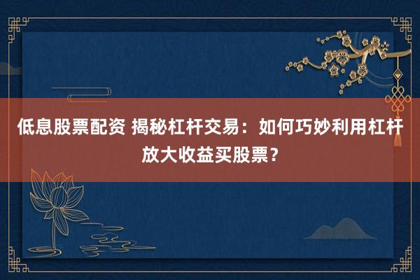 低息股票配资 揭秘杠杆交易：如何巧妙利用杠杆放大收益买股票？