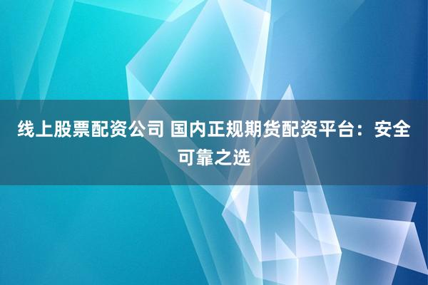 线上股票配资公司 国内正规期货配资平台：安全可靠之选